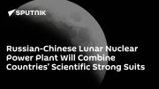 Russian-Chinese Lunar Nuclear Power Plant Will Combine Countries’ Scientific Strong Suits
